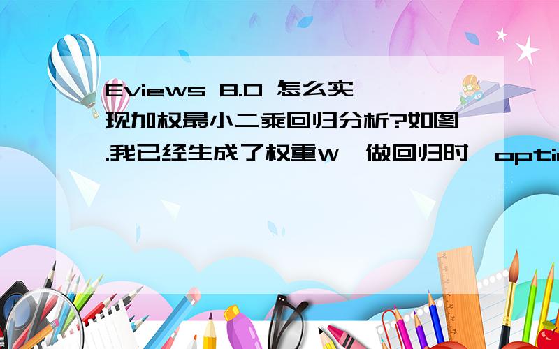 Eviews 8.0 怎么实现加权最小二乘回归分析?如图.我已经生成了权重W,做回归时,option这个对话框里面怎么不可以选择W呀?求熟悉eviews的解答一下,