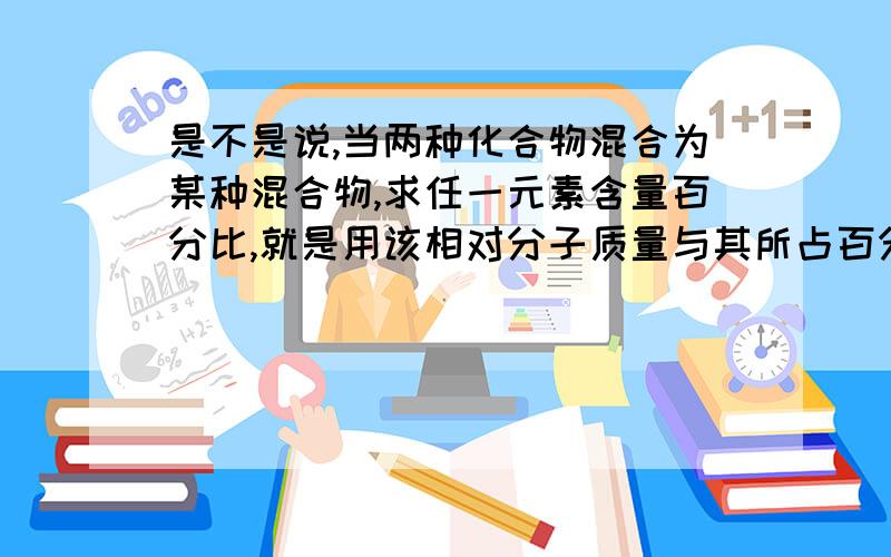 是不是说,当两种化合物混合为某种混合物,求任一元素含量百分比,就是用该相对分子质量与其所占百分比之比等于其中另一种元素相对分子质量与其所占百分比之比?我知道很乱,但是不是大