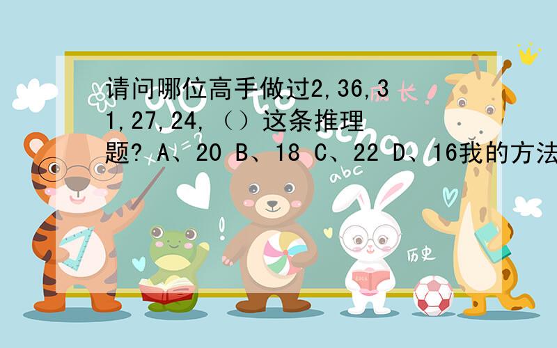 请问哪位高手做过2,36,31,27,24,（）这条推理题? A、20 B、18 C、22 D、16我的方法是三三分组,分2组.分别是2+36+31=69,27+24+X=69,得出X=18.但我所做的那份试题答案是C.现在很困惑,请求解.