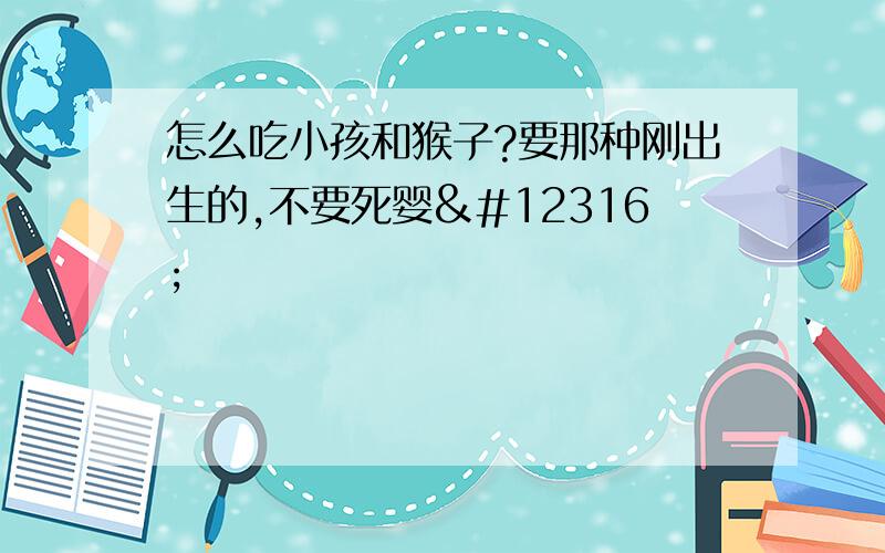 怎么吃小孩和猴子?要那种刚出生的,不要死婴〜