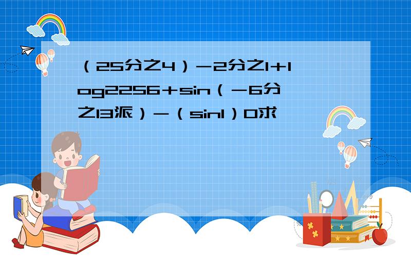 （25分之4）－2分之1＋log2256＋sin（－6分之13派）－（sin1）0求