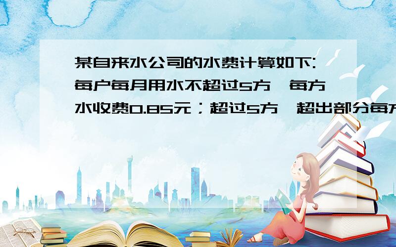 某自来水公司的水费计算如下:每户每月用水不超过5方,每方水收费0.85元；超过5方,超出部分每方收较高的定额费用.已知七月份小英家的用水量与小明家的用水量之比是2：3,小英家当月水费是