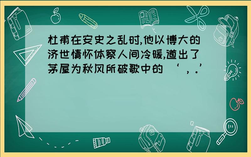 杜甫在安史之乱时,他以博大的济世情怀体察人间冷暖,道出了茅屋为秋风所破歌中的 ‘ , .’