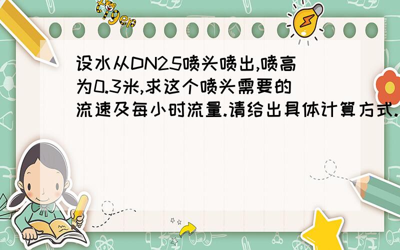 设水从DN25喷头喷出,喷高为0.3米,求这个喷头需要的流速及每小时流量.请给出具体计算方式.另,请问能不能通过计算各个喷头的流速要求得出大概的水泵配置要求?