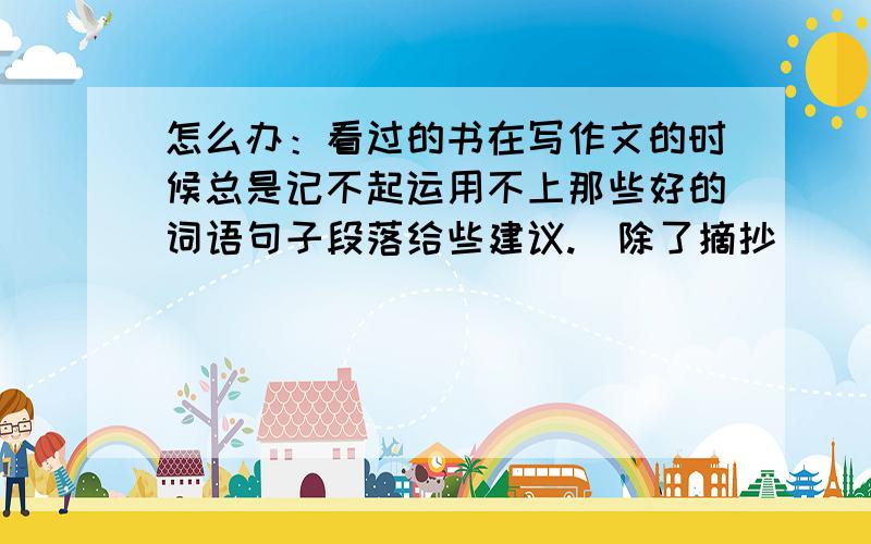 怎么办：看过的书在写作文的时候总是记不起运用不上那些好的词语句子段落给些建议.（除了摘抄）