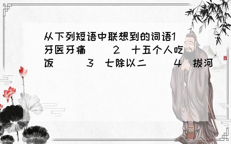 从下列短语中联想到的词语1）牙医牙痛（ ）2）十五个人吃饭( ) 3)七除以二（ ）4）拔河（ ）