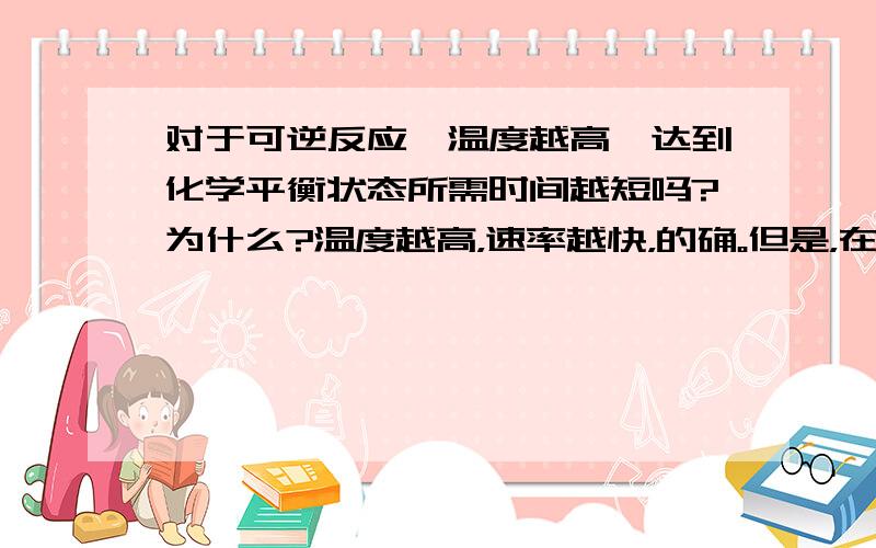 对于可逆反应,温度越高,达到化学平衡状态所需时间越短吗?为什么?温度越高，速率越快，的确。但是，在化学反应速率越快的同时，物质的转化率越高，反应物的物质的量浓度的变化量越大