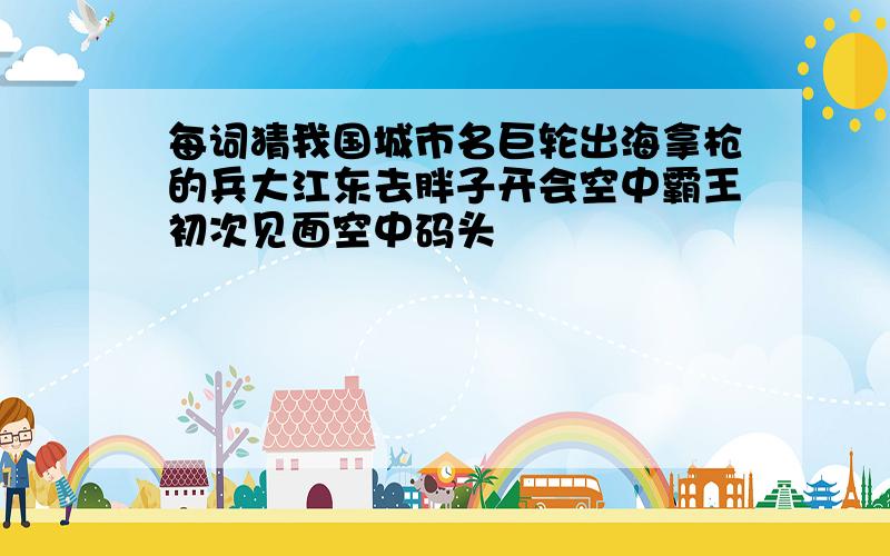 每词猜我国城市名巨轮出海拿枪的兵大江东去胖子开会空中霸王初次见面空中码头