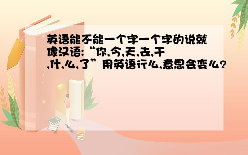 英语能不能一个字一个字的说就像汉语:“你,今,天,去,干,什,么,了”用英语行么,意思会变么?