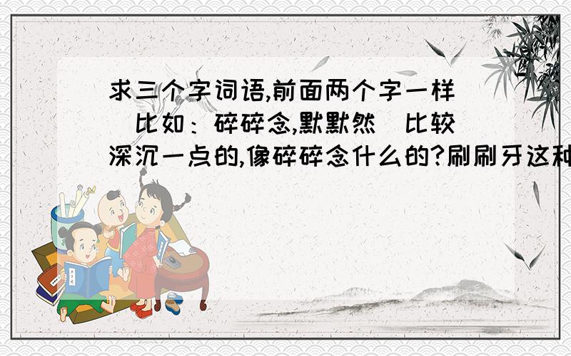 求三个字词语,前面两个字一样（比如：碎碎念,默默然）比较深沉一点的,像碎碎念什么的?刷刷牙这种的都不要回答了!