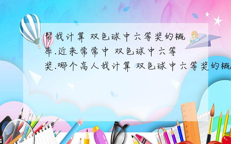 帮我计算 双色球中六等奖的概率.近来常常中 双色球中六等奖.哪个高人我计算 双色球中六等奖的概率.有计算过程最佳.