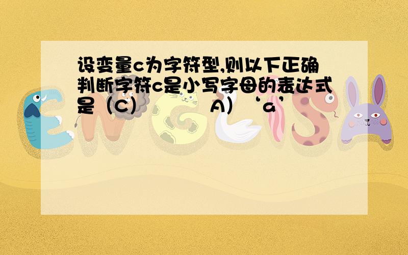 设变量c为字符型,则以下正确判断字符c是小写字母的表达式是（C） 　　　A）‘a’