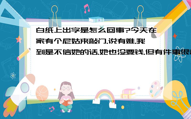 白纸上出字是怎么回事?今天在家有个尼姑来敲门.说有难.我到是不信她的话.她也没要钱.但有件事很奇怪:在张白纸上写勒几个字.烧掉这张.把灰洒在另一白纸上.用手摩擦.那张白纸上就出现勒