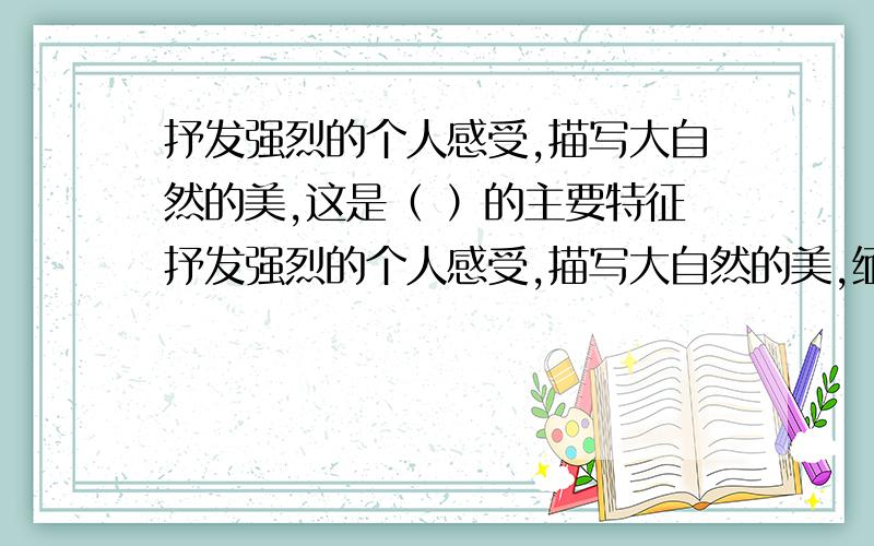 抒发强烈的个人感受,描写大自然的美,这是（ ）的主要特征抒发强烈的个人感受,描写大自然的美,缅怀过去或展望将来,爱用夸张的手法描绘异乎寻常的情节、自然环境和人物等,这是（ ）的