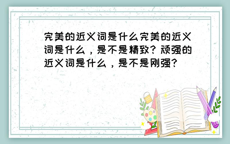 完美的近义词是什么完美的近义词是什么，是不是精致？顽强的近义词是什么，是不是刚强？