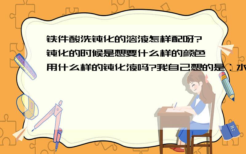 铁件酸洗钝化的溶液怎样配呀?钝化的时候是想要什么样的颜色用什么样的钝化液吗?我自己想的是：水 火碱加热后酸洗，涮水，然后浸泡钝化液 请问下对吗