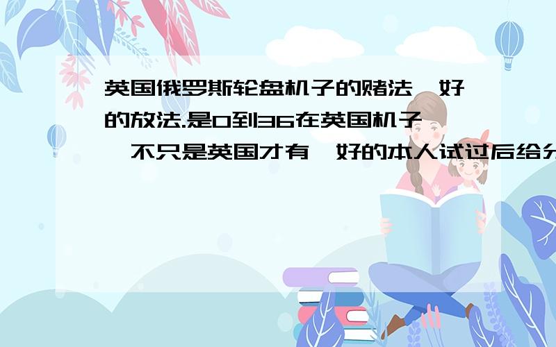 英国俄罗斯轮盘机子的赌法,好的放法.是0到36在英国机子,不只是英国才有,好的本人试过后给分.