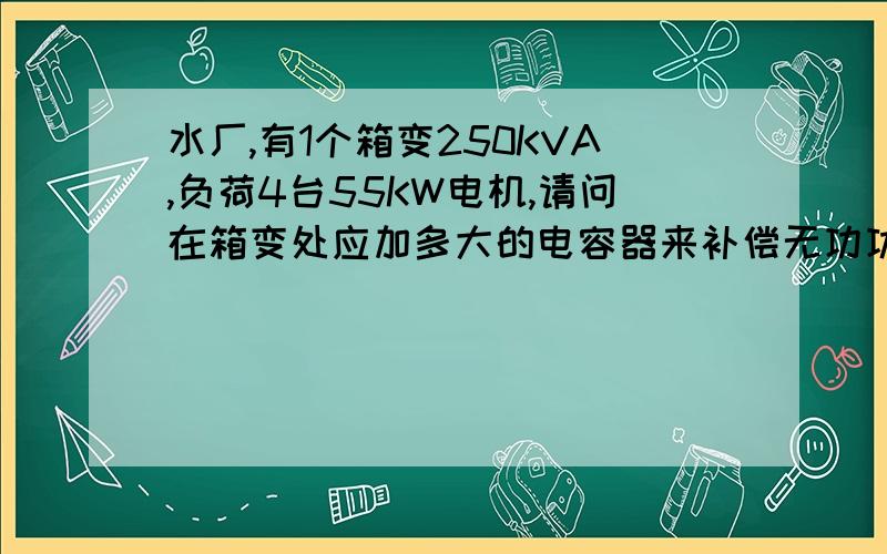 水厂,有1个箱变250KVA,负荷4台55KW电机,请问在箱变处应加多大的电容器来补偿无功功率就按常规计算一下,