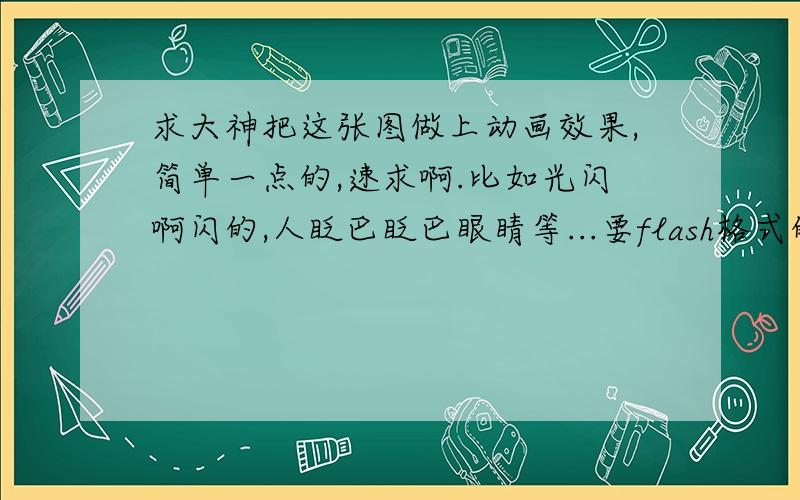 求大神把这张图做上动画效果,简单一点的,速求啊.比如光闪啊闪的,人眨巴眨巴眼睛等...要flash格式的。