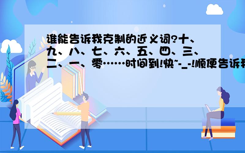 谁能告诉我克制的近义词?十、九、八、七、六、五、四、三、二、一、零……时间到!快~-_-!顺便告诉我用           ……总是……有的……有的……造句