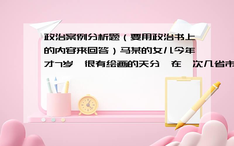 政治案例分析题（要用政治书上的内容来回答）马某的女儿今年才7岁,很有绘画的天分,在一次几省市举行的儿童绘画比赛中获得一等奖,并被选送出国比赛.某出版社没经过马某的同意将这幅