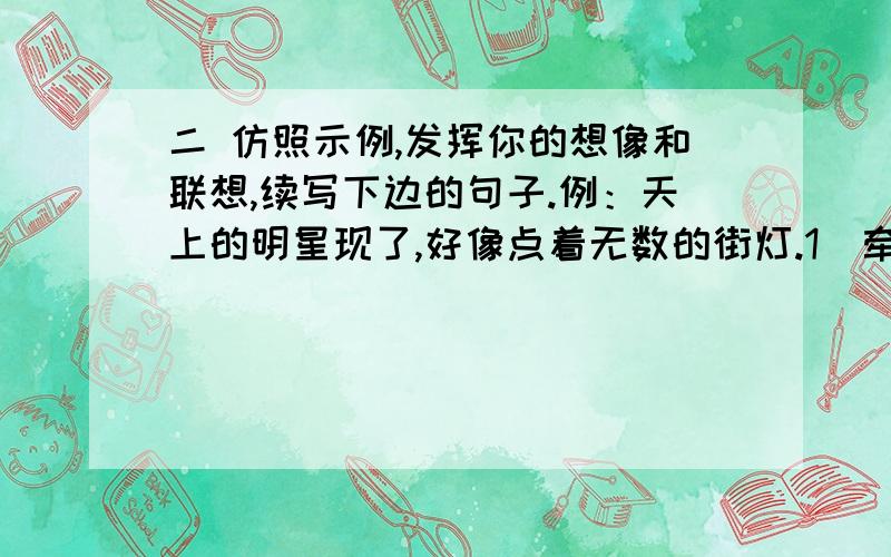 二 仿照示例,发挥你的想像和联想,续写下边的句子.例：天上的明星现了,好像点着无数的街灯.1．牵牛花开放了,……2．笼中的小鹦鹉,……3．月光照在地上,……4．我不在父母身边的时候,…