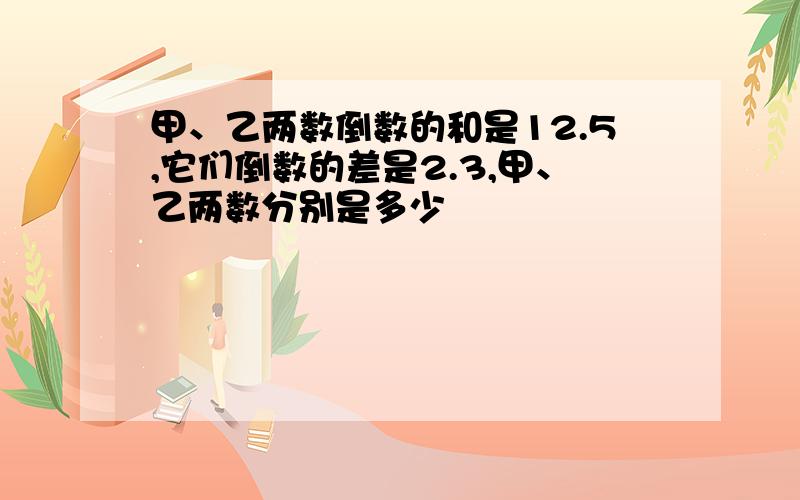 甲、乙两数倒数的和是12.5,它们倒数的差是2.3,甲、乙两数分别是多少