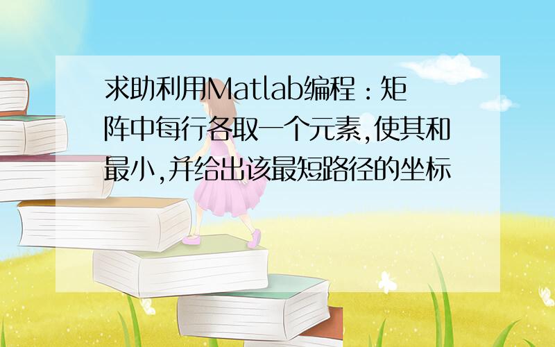 求助利用Matlab编程：矩阵中每行各取一个元素,使其和最小,并给出该最短路径的坐标