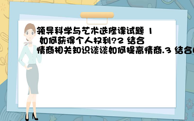 领导科学与艺术选修课试题 1 如何获得个人权利?2 结合情商相关知识谈谈如何提高情商.3 结合自身情况谈谈如何提高自身情商