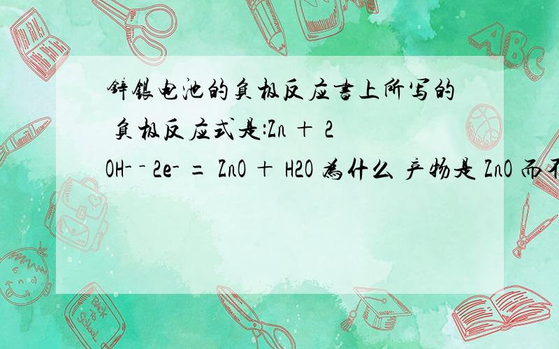 锌银电池的负极反应书上所写的 负极反应式是:Zn ＋ 2OH- － 2e- = ZnO ＋ H2O 为什么 产物是 ZnO 而不是Zn(OH)2?但是碱性锌猛电池的负极反应却是 生成 Zn(OH)2?回1楼：但是我还是想知道一下,只知道