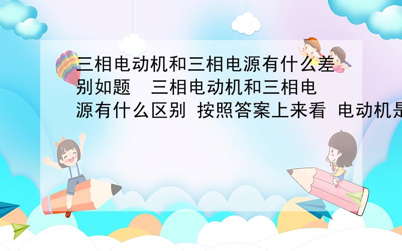 三相电动机和三相电源有什么差别如题  三相电动机和三相电源有什么区别 按照答案上来看 电动机是吸收 电源是发出我感觉他们应该是一个东西啊  不就是3个电压源么不理解