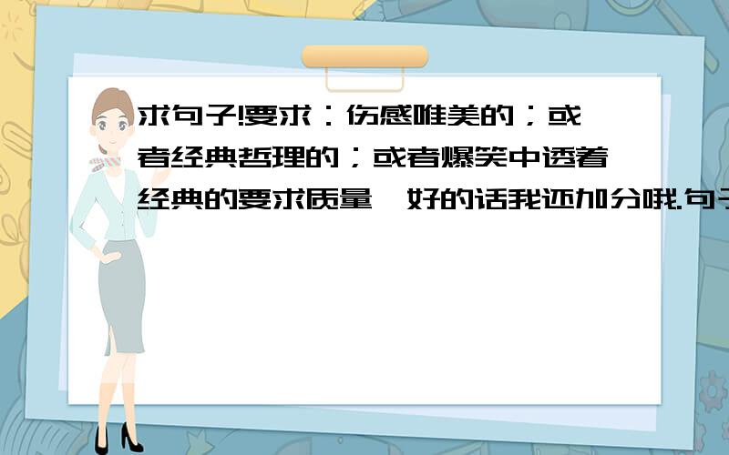 求句子!要求：伤感唯美的；或者经典哲理的；或者爆笑中透着经典的要求质量,好的话我还加分哦.句子格式不限哦,那些好的个性签名什么的都可以大哥大姐们,我要的不是一句,是好多句.