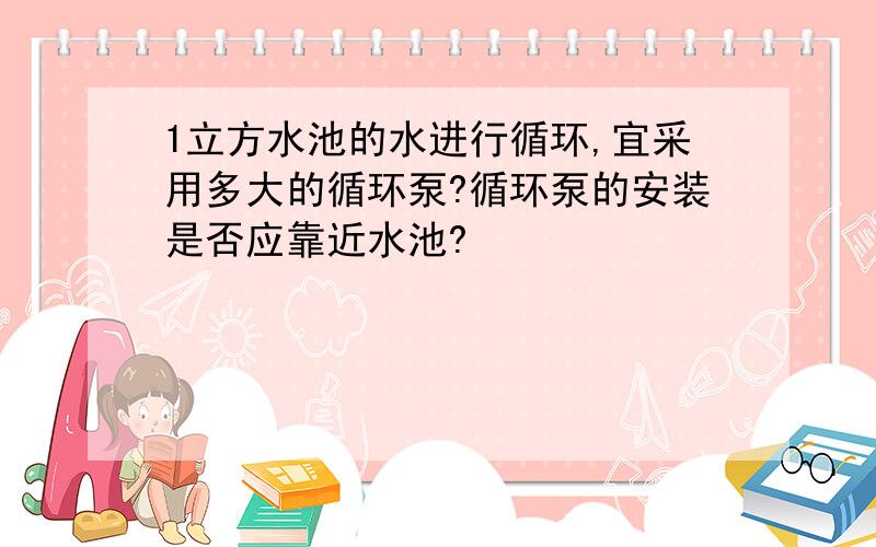 1立方水池的水进行循环,宜采用多大的循环泵?循环泵的安装是否应靠近水池?