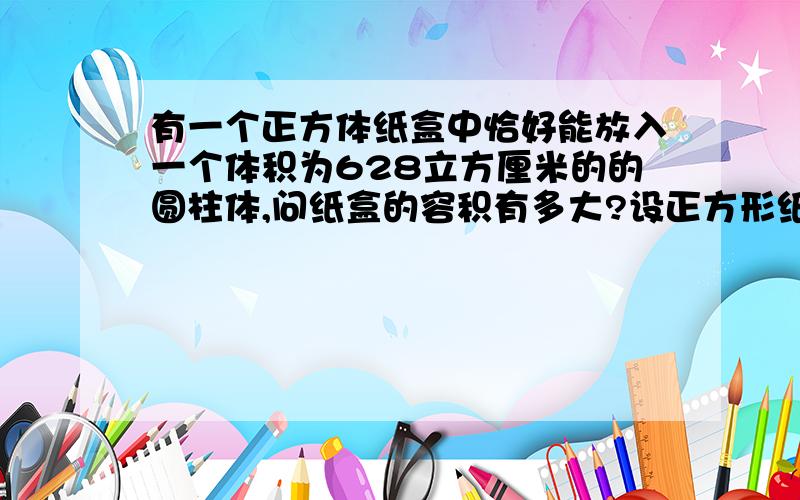 有一个正方体纸盒中恰好能放入一个体积为628立方厘米的的圆柱体,问纸盒的容积有多大?设正方形纸盒边长为2xcm.3·14*x*x*2x=628x*x*2x=200x*x*x=100 接着怎么写?