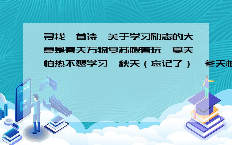 寻找一首诗,关于学习励志的大意是春天万物复苏想着玩,夏天怕热不想学习,秋天（忘记了）,冬天怕冷也不想学习,总之就是各种理由不想学习