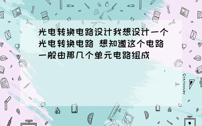 光电转换电路设计我想设计一个光电转换电路 想知道这个电路一般由那几个单元电路组成