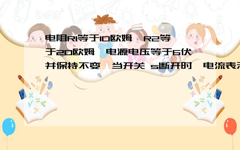 电阻R1等于10欧姆,R2等于20欧姆,电源电压等于6伏并保持不变,当开关 s断开时,电流表示数为电阻R1等于10欧姆,R2等于20欧姆,电源电压等于6伏并保持不变,当开关 s断开时,电流表示数为多少,当s闭