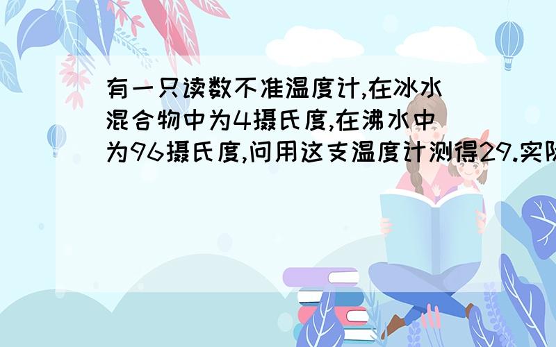 有一只读数不准温度计,在冰水混合物中为4摄氏度,在沸水中为96摄氏度,问用这支温度计测得29.实际是?（要公式）