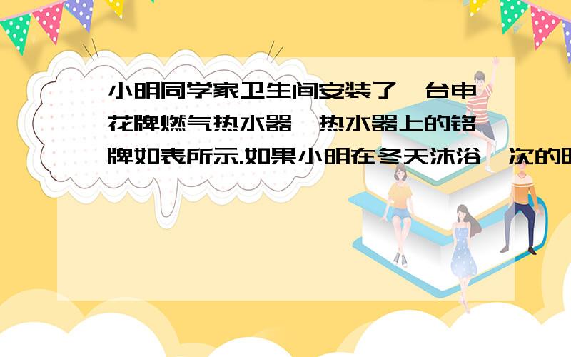 小明同学家卫生间安装了一台申花牌燃气热水器,热水器上的铭牌如表所示.如果小明在冬天沐浴一次的时间需15分钟,设水温从10℃加热到45℃,C水=4.2×103焦/(千克·℃).求：(1)一次沐浴需用水多