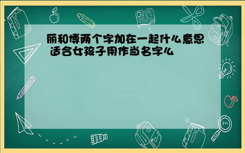 丽和博两个字加在一起什么意思 适合女孩子用作当名字么