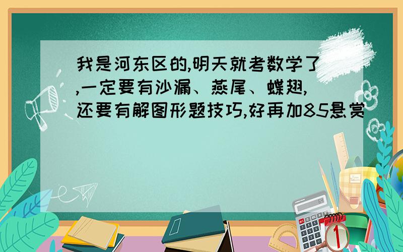 我是河东区的,明天就考数学了,一定要有沙漏、燕尾、蝶翅,还要有解图形题技巧,好再加85悬赏