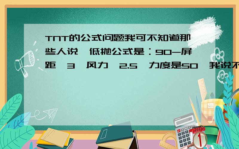 TNT的公式问题我可不知道那些人说,低抛公式是：90-屏距×3±风力÷2.5,力度是50,我说不准就是不准,12屏距分,就成了--过了~半抛有时准,有时不准,他们说公式是：90-屏距×2±风力÷2.5,力度是65,但