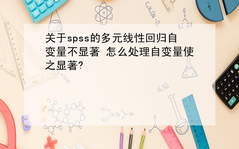 关于spss的多元线性回归自变量不显著 怎么处理自变量使之显著?