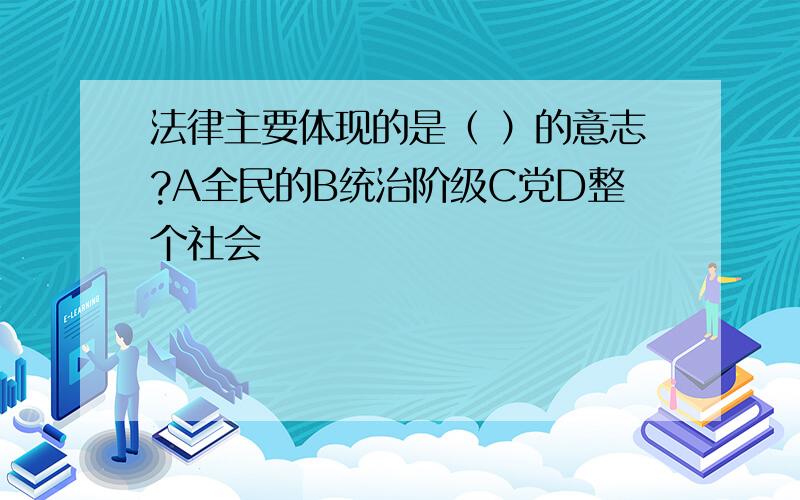 法律主要体现的是（ ）的意志?A全民的B统治阶级C党D整个社会