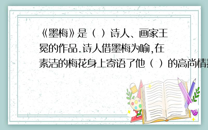 《墨梅》是（ ）诗人、画家王冕的作品.诗人借墨梅为喻,在素洁的梅花身上寄语了他（ ）的高尚情操.诸位哥哥姐姐帮帮忙吧!