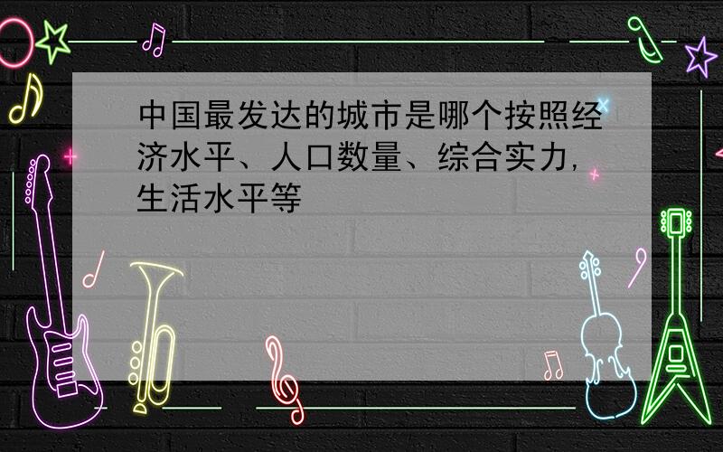 中国最发达的城市是哪个按照经济水平、人口数量、综合实力,生活水平等