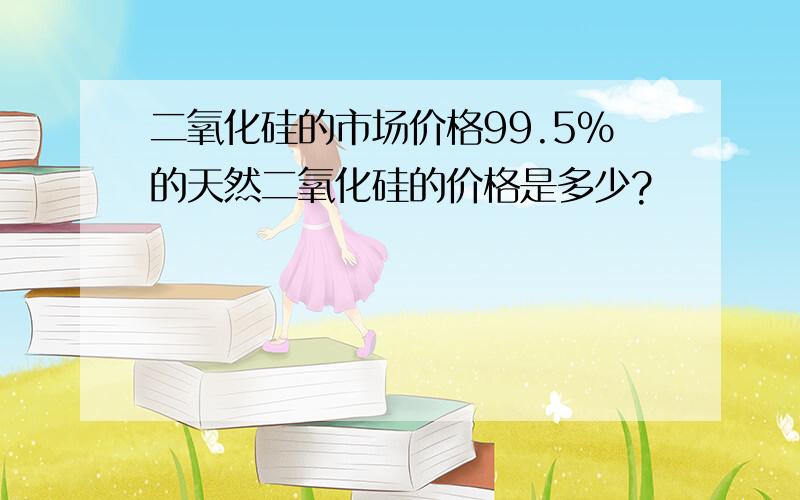 二氧化硅的市场价格99.5%的天然二氧化硅的价格是多少?