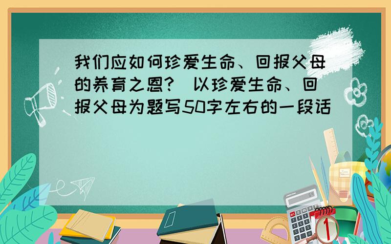 我们应如何珍爱生命、回报父母的养育之恩?（以珍爱生命、回报父母为题写50字左右的一段话）