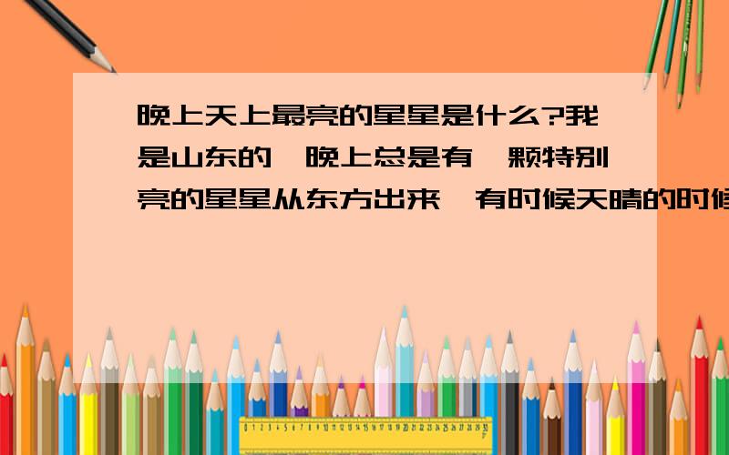 晚上天上最亮的星星是什么?我是山东的,晚上总是有一颗特别亮的星星从东方出来,有时候天晴的时候太阳还没完全下去它就出来了已经很亮了,请问那是什么星啊?全天看到最亮的星星,还有在