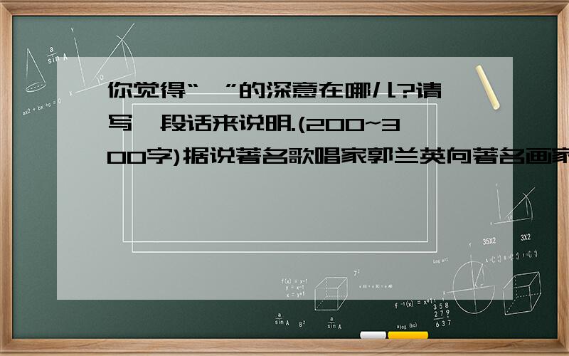 你觉得“一”的深意在哪儿?请写一段话来说明.(200~300字)据说著名歌唱家郭兰英向著名画家李若禅请教：“什么字最难写?”李老答道：““一”字最难写.”咋一听,不解其意,然而再一深思,却